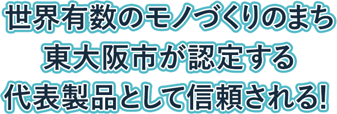 世界有数のモノづくりのまち東大阪市が認定する代表製品として信頼される！