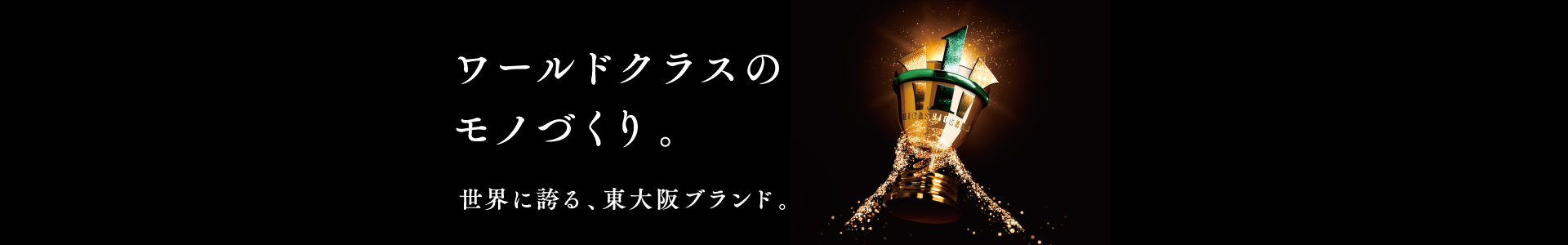 ワールドクラスのモノづくり 世界に誇る、東大阪ブランド。